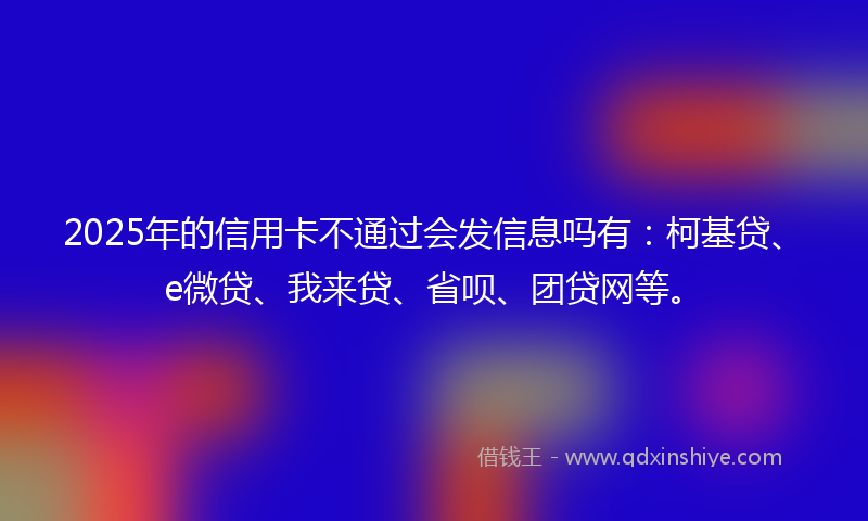 2025年的信用卡不通过会发信息吗有：柯基贷、e微贷、我来贷、省呗、团贷网等。