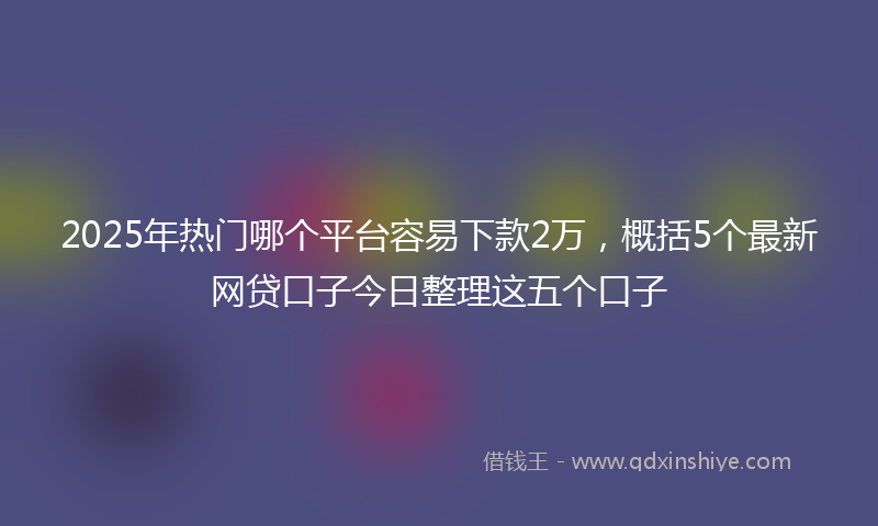 2025年热门哪个平台容易下款2万，概括5个最新网贷口子今日整理这五个口子
