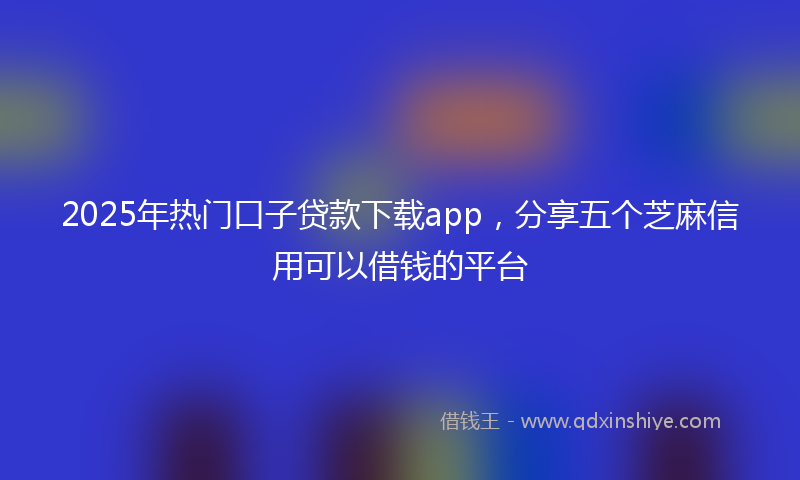 2025年热门口子贷款下载app，分享五个芝麻信用可以借钱的平台