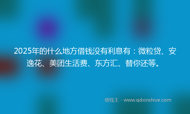 2025年的什么地方借钱没有利息有：微粒贷、安逸花、美团生活费、东方汇、替你还等。
