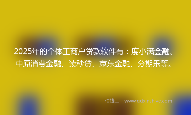 2025年的个体工商户贷款软件有：度小满金融、中原消费金融、读秒贷、京东金融、分期乐等。