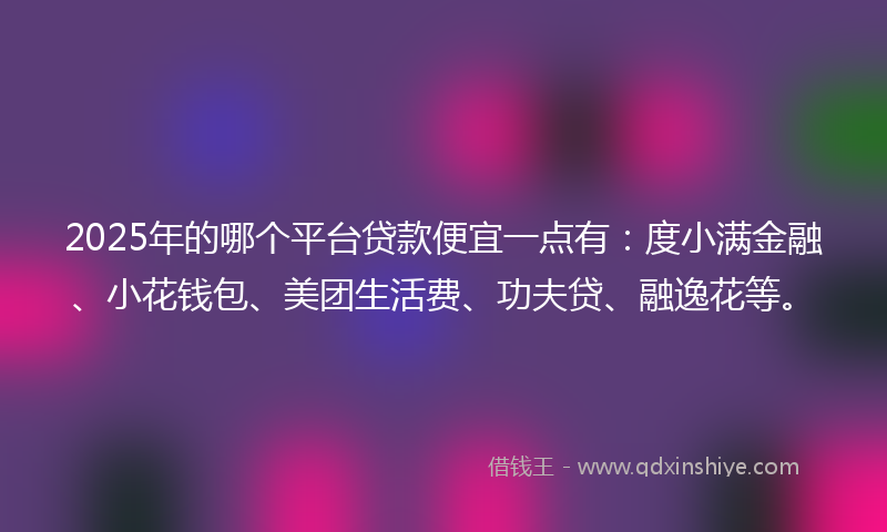 2025年的哪个平台贷款便宜一点有：度小满金融、小花钱包、美团生活费、功夫贷、融逸花等。