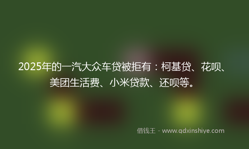 2025年的一汽大众车贷被拒有：柯基贷、花呗、美团生活费、小米贷款、还呗等。