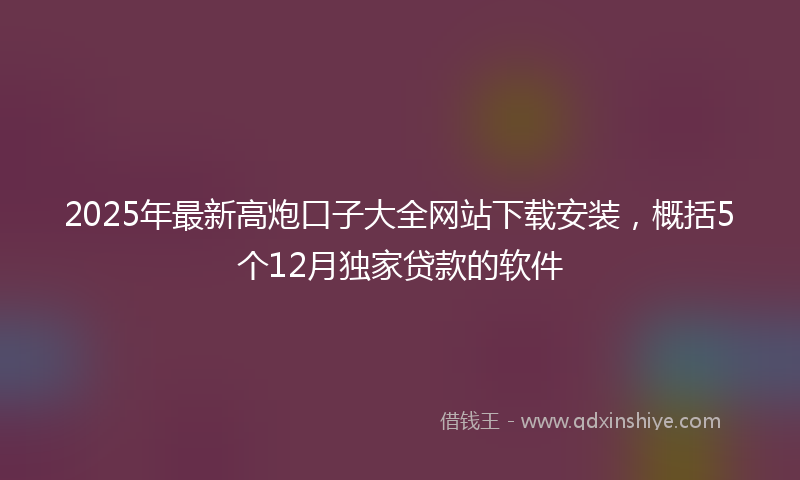 2025年最新高炮口子大全网站下载安装，概括5个12月独家贷款的软件
