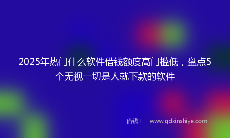 2025年热门什么软件借钱额度高门槛低，盘点5个无视一切是人就下款的软件