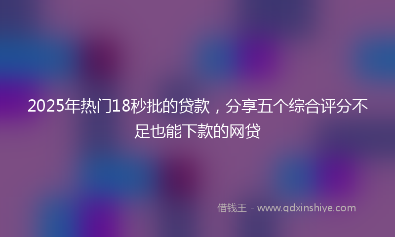 2025年热门18秒批的贷款，分享五个综合评分不足也能下款的网贷
