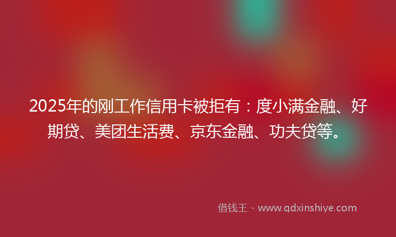 2025年的刚工作信用卡被拒有：度小满金融、好期贷、美团生活费、京东金融、功夫贷等。