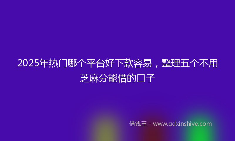 2025年热门哪个平台好下款容易，整理五个不用芝麻分能借的口子