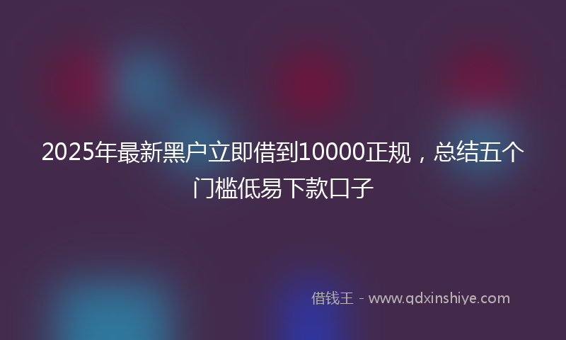 2025年最新黑户立即借到10000正规，总结五个门槛低易下款口子