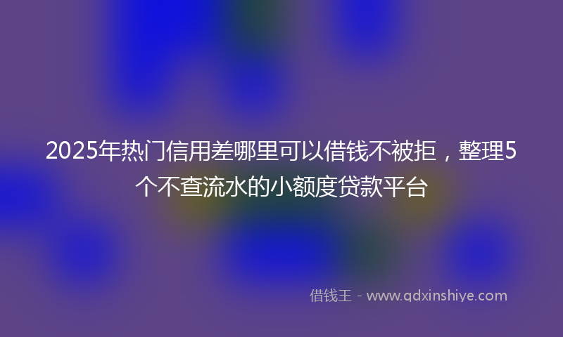 2025年热门信用差哪里可以借钱不被拒，整理5个不查流水的小额度贷款平台