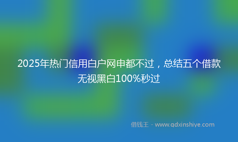 2025年热门信用白户网申都不过,总结五个借款无视黑白100%秒过