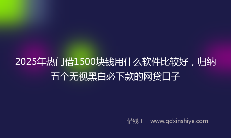 2025年热门借1500块钱用什么软件比较好，归纳五个无视黑白必下款的网贷口子