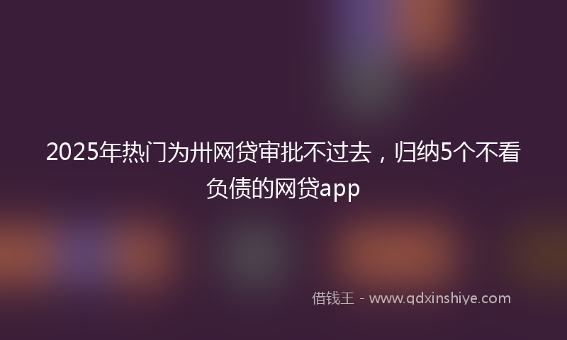2025年热门为卅网贷审批不过去，归纳5个不看负债的网贷app