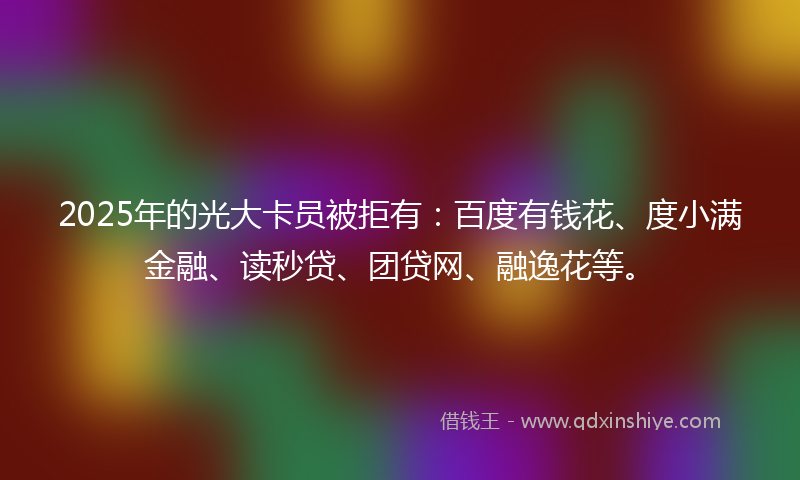2025年的光大卡员被拒有：百度有钱花、度小满金融、读秒贷、团贷网、融逸花等。