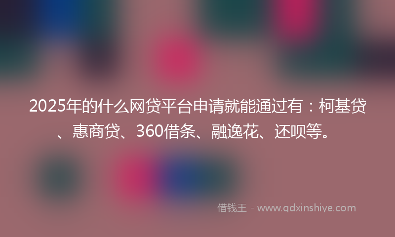 2025年的什么网贷平台申请就能通过有：柯基贷、惠商贷、360借条、融逸花、还呗等。