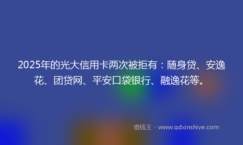 2025年的光大信用卡两次被拒有：随身贷、安逸花、团贷网、平安口袋银行、融逸花等。