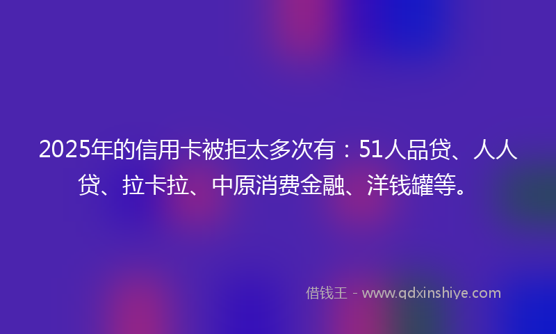 2025年的信用卡被拒太多次有：51人品贷、人人贷、拉卡拉、中原消费金融、洋钱罐等。