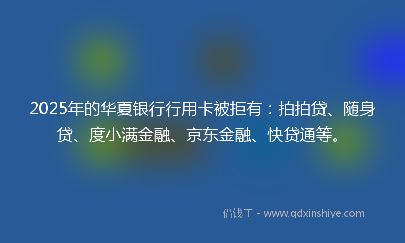 2025年的华夏银行行用卡被拒有：拍拍贷、随身贷、度小满金融、京东金融、快贷通等。