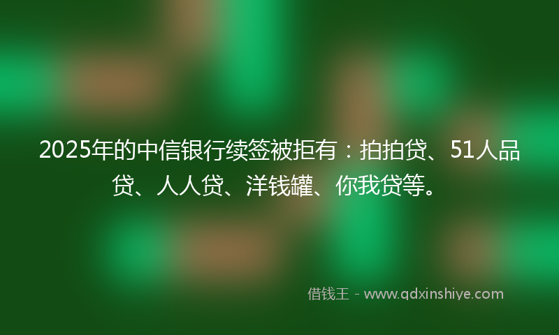 2025年的中信银行续签被拒有：拍拍贷、51人品贷、人人贷、洋钱罐、你我贷等。