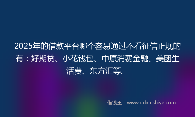 2025年的借款平台哪个容易通过不看征信正规的有：好期贷、小花钱包、中原消费金融、美团生活费、东方汇等。