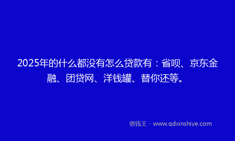 2025年的什么都没有怎么贷款有：省呗、京东金融、团贷网、洋钱罐、替你还等。