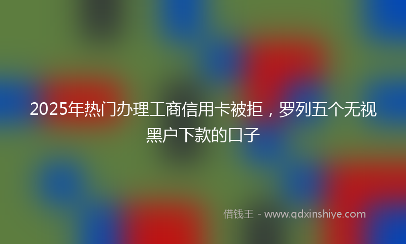 2025年热门办理工商信用卡被拒，罗列五个无视黑户下款的口子