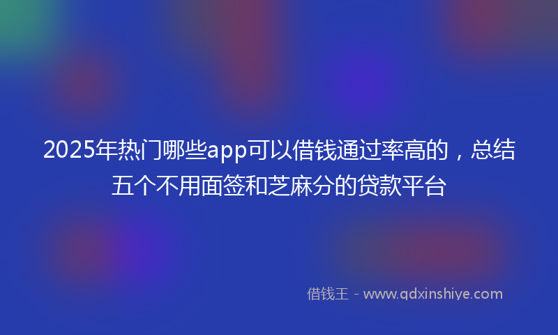 2025年热门哪些app可以借钱通过率高的，总结五个不用面签和芝麻分的贷款平台