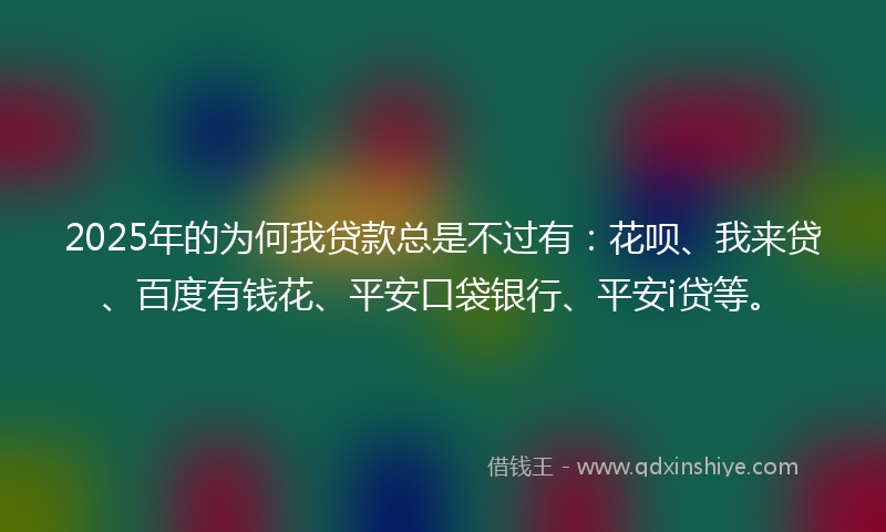 2025年的为何我贷款总是不过有：花呗、我来贷、百度有钱花、平安口袋银行、平安i贷等。