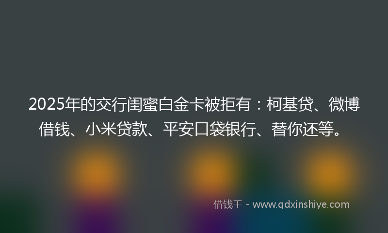 2025年的交行闺蜜白金卡被拒有：柯基贷、微博借钱、小米贷款、平安口袋银行、替你还等。
