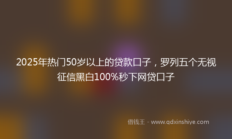 2025年热门50岁以上的贷款口子，罗列五个无视征信黑白100%秒下网贷口子