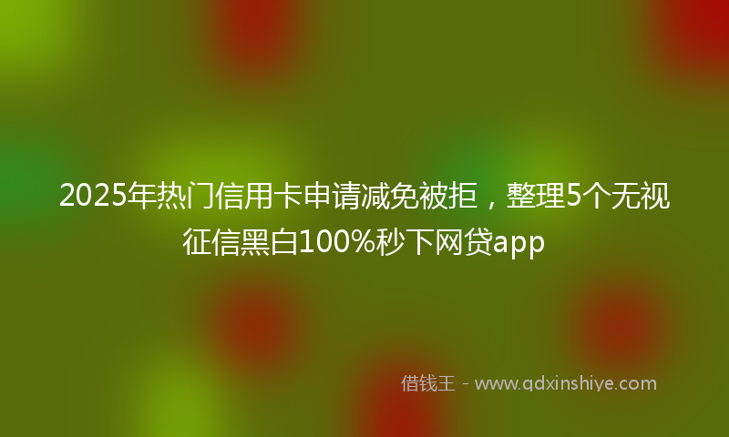 2025年热门信用卡申请减免被拒，整理5个无视征信黑白100%秒下网贷app