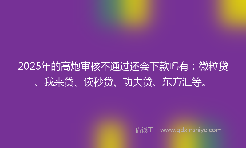 2025年的高炮审核不通过还会下款吗有：微粒贷、我来贷、读秒贷、功夫贷、东方汇等。