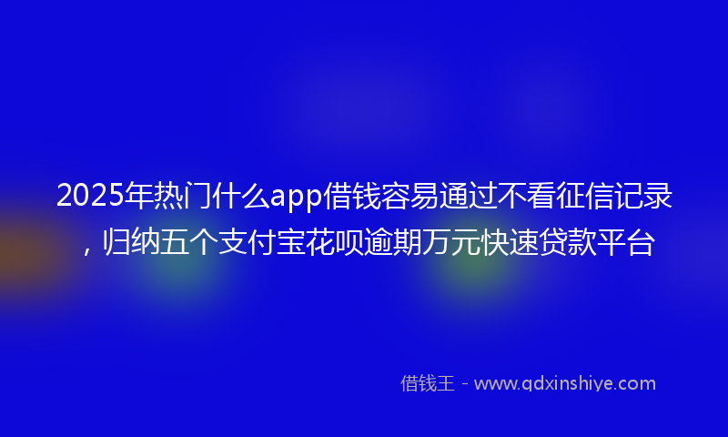 2025年热门什么app借钱容易通过不看征信记录，归纳五个支付宝花呗逾期万元快速贷款平台