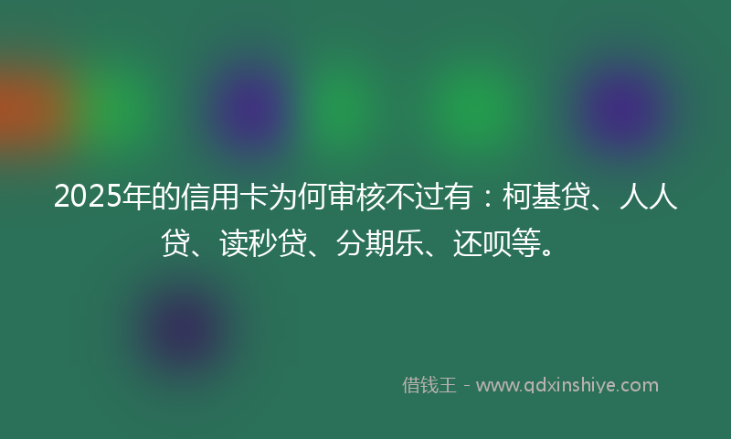 2025年的信用卡为何审核不过有：柯基贷、人人贷、读秒贷、分期乐、还呗等。