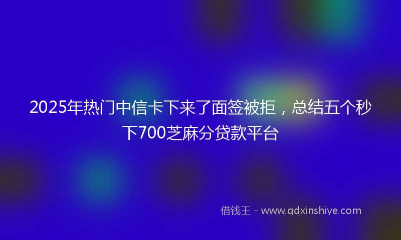 2025年热门中信卡下来了面签被拒，总结五个秒下700芝麻分贷款平台