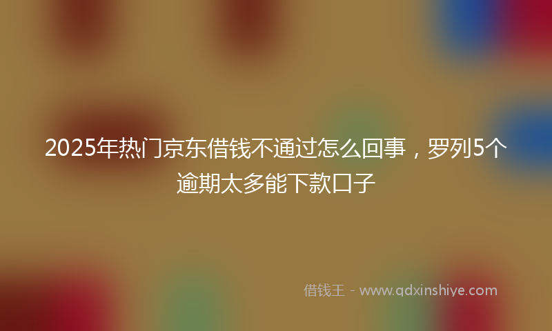 2025年热门京东借钱不通过怎么回事，罗列5个逾期太多能下款口子
