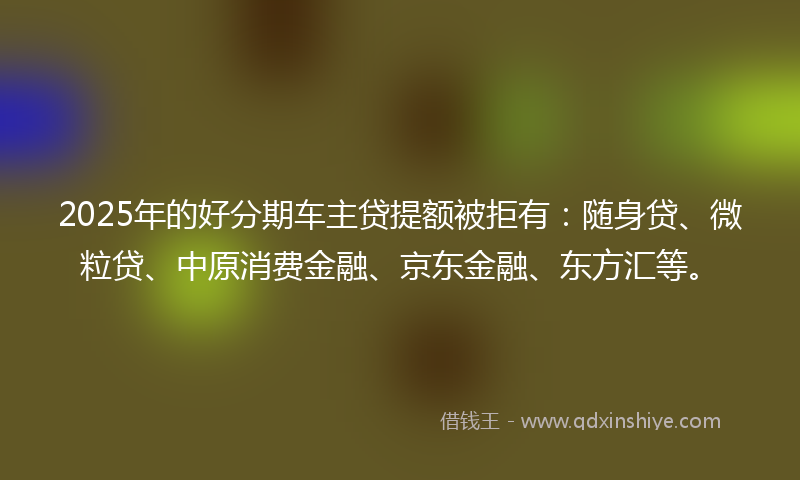 2025年的好分期车主贷提额被拒有：随身贷、微粒贷、中原消费金融、京东金融、东方汇等。