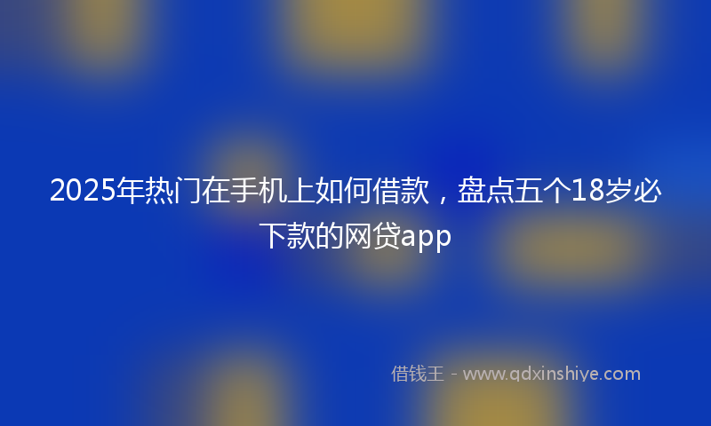 2025年热门在手机上如何借款，盘点五个18岁必下款的网贷app