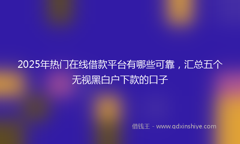 2025年热门在线借款平台有哪些可靠，汇总五个无视黑白户下款的口子