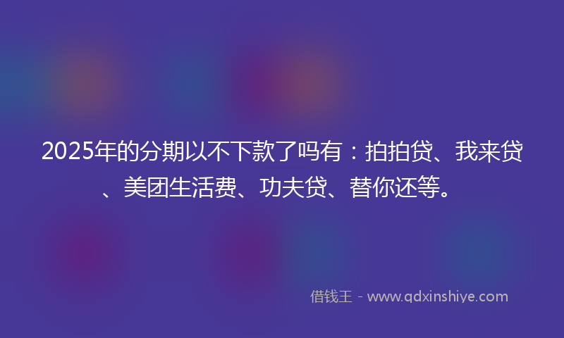 2025年的分期以不下款了吗有：拍拍贷、我来贷、美团生活费、功夫贷、替你还等。