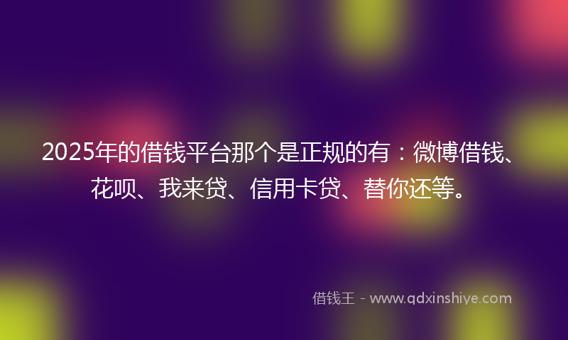 2025年的借钱平台那个是正规的有：微博借钱、花呗、我来贷、信用卡贷、替你还等。