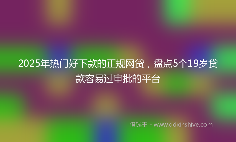 2025年热门好下款的正规网贷，盘点5个19岁贷款容易过审批的平台