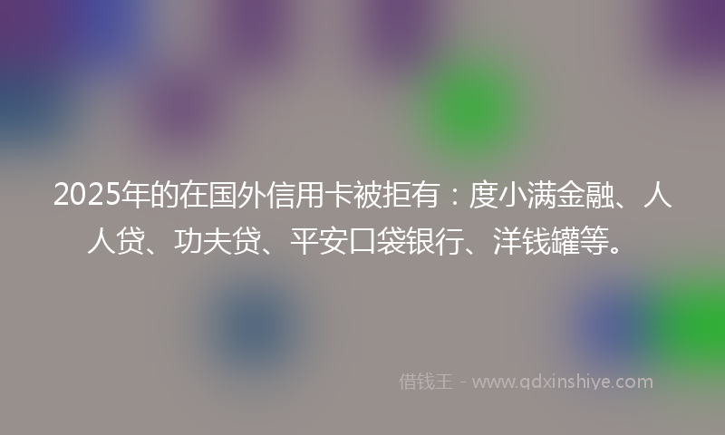 2025年的在国外信用卡被拒有：度小满金融、人人贷、功夫贷、平安口袋银行、洋钱罐等。
