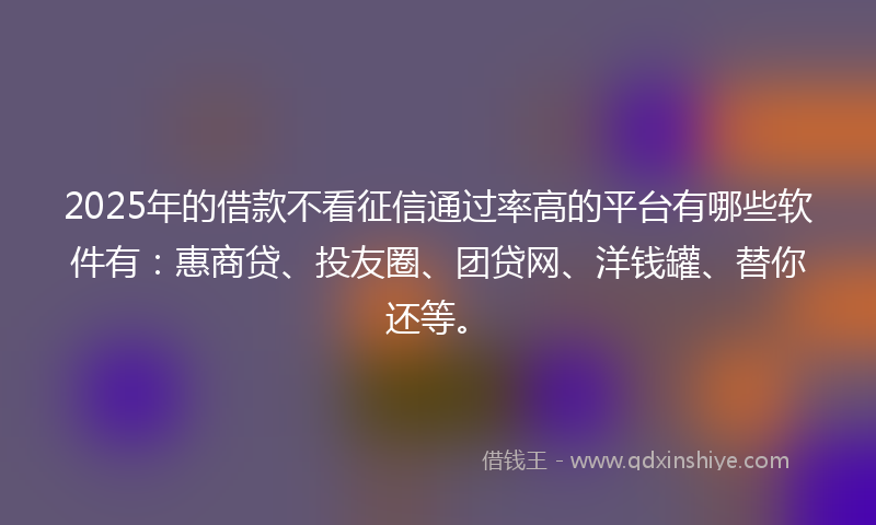2025年的借款不看征信通过率高的平台有哪些软件有：惠商贷、投友圈、团贷网、洋钱罐、替你还等。