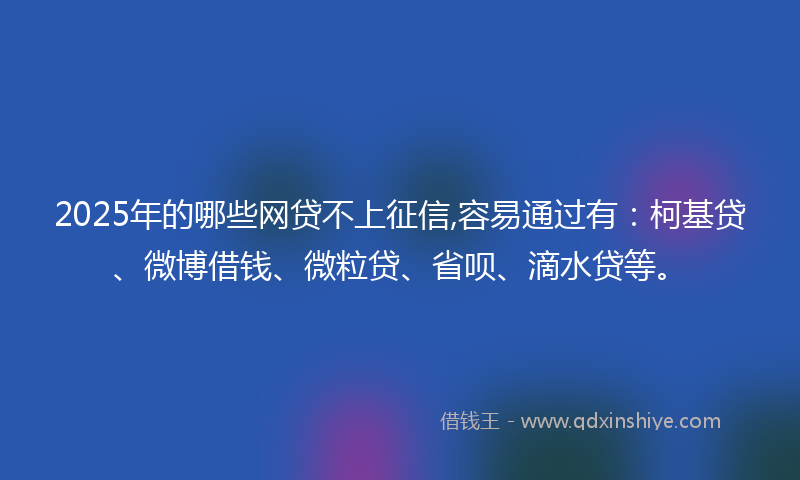2025年的哪些网贷不上征信,容易通过有：柯基贷、微博借钱、微粒贷、省呗、滴水贷等。