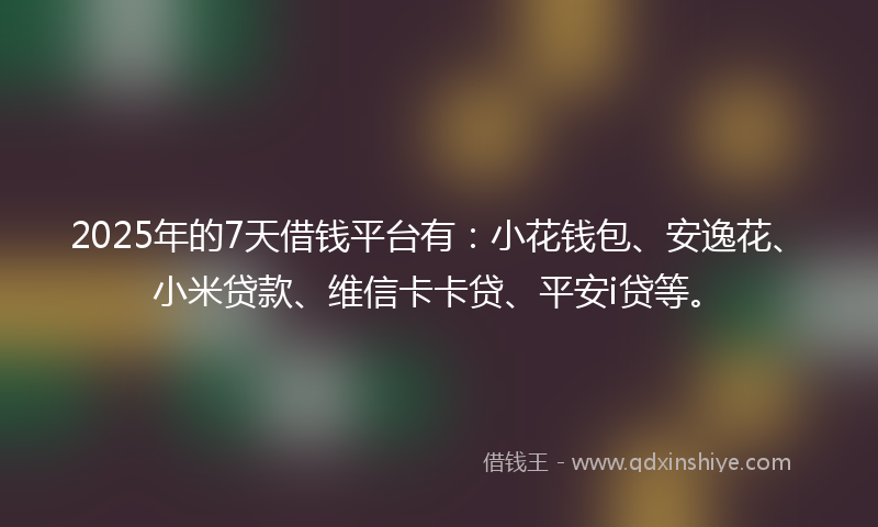 2025年的7天借钱平台有：小花钱包、安逸花、小米贷款、维信卡卡贷、平安i贷等。
