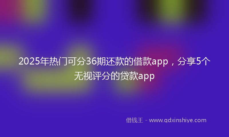 2025年热门可分36期还款的借款app，分享5个无视评分的贷款app