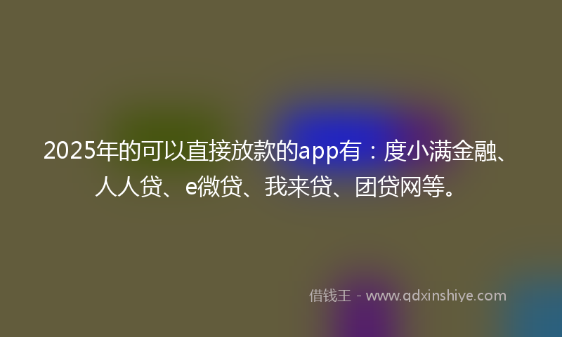 2025年的可以直接放款的app有：度小满金融、人人贷、e微贷、我来贷、团贷网等。