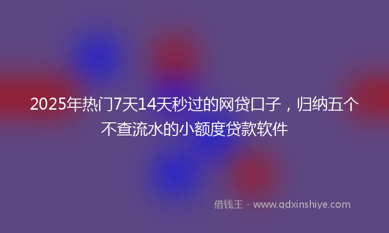 2025年热门7天14天秒过的网贷口子，归纳五个不查流水的小额度贷款软件