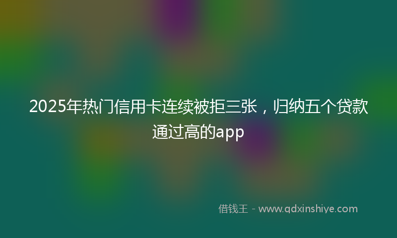 2025年热门信用卡连续被拒三张，归纳五个贷款通过高的app
